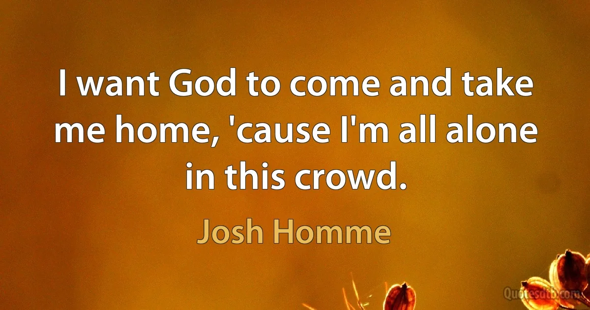 I want God to come and take me home, 'cause I'm all alone in this crowd. (Josh Homme)