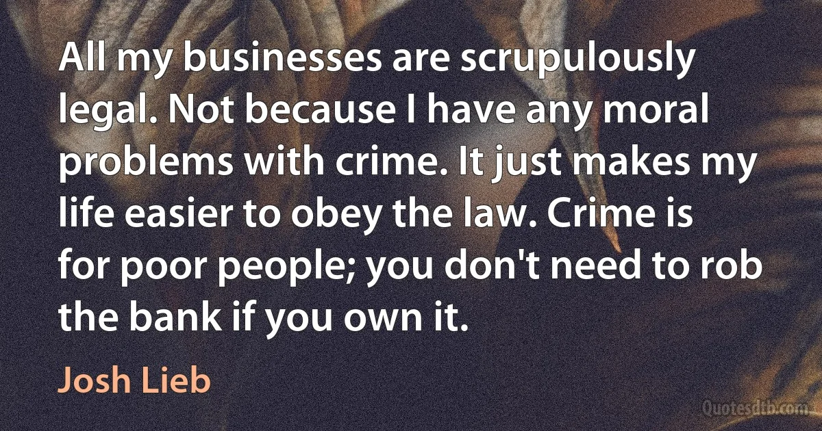 All my businesses are scrupulously legal. Not because I have any moral problems with crime. It just makes my life easier to obey the law. Crime is for poor people; you don't need to rob the bank if you own it. (Josh Lieb)