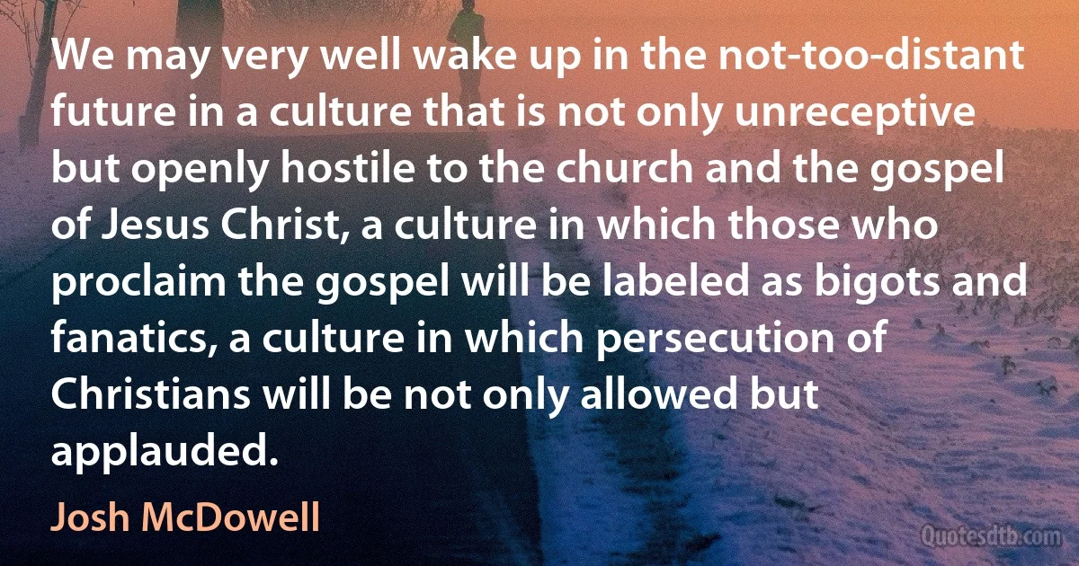 We may very well wake up in the not-too-distant future in a culture that is not only unreceptive but openly hostile to the church and the gospel of Jesus Christ, a culture in which those who proclaim the gospel will be labeled as bigots and fanatics, a culture in which persecution of Christians will be not only allowed but applauded. (Josh McDowell)