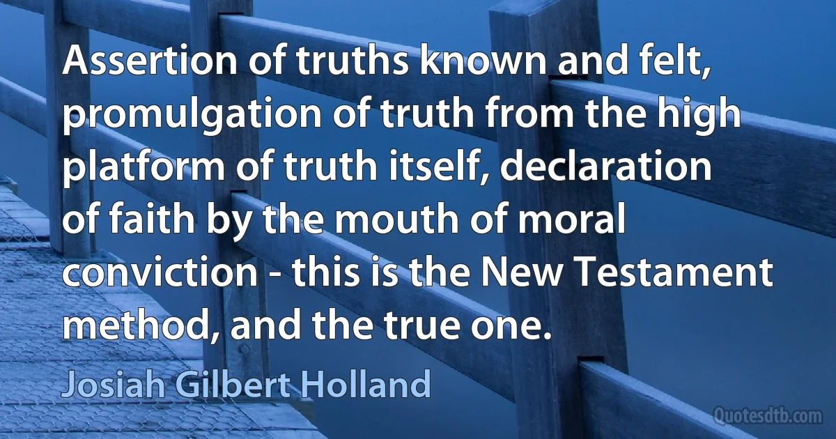 Assertion of truths known and felt, promulgation of truth from the high platform of truth itself, declaration of faith by the mouth of moral conviction - this is the New Testament method, and the true one. (Josiah Gilbert Holland)