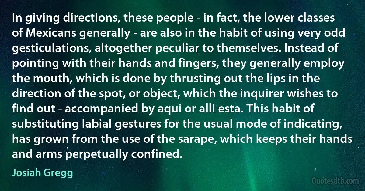 In giving directions, these people - in fact, the lower classes of Mexicans generally - are also in the habit of using very odd gesticulations, altogether peculiar to themselves. Instead of pointing with their hands and fingers, they generally employ the mouth, which is done by thrusting out the lips in the direction of the spot, or object, which the inquirer wishes to find out - accompanied by aqui or alli esta. This habit of substituting labial gestures for the usual mode of indicating, has grown from the use of the sarape, which keeps their hands and arms perpetually confined. (Josiah Gregg)