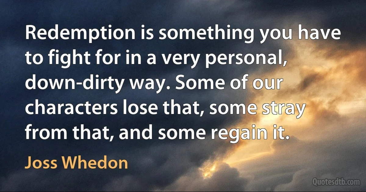 Redemption is something you have to fight for in a very personal, down-dirty way. Some of our characters lose that, some stray from that, and some regain it. (Joss Whedon)