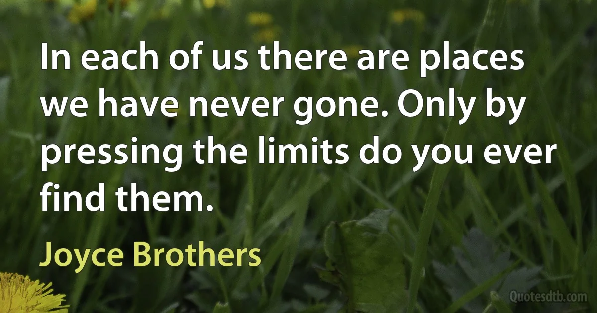 In each of us there are places we have never gone. Only by pressing the limits do you ever find them. (Joyce Brothers)