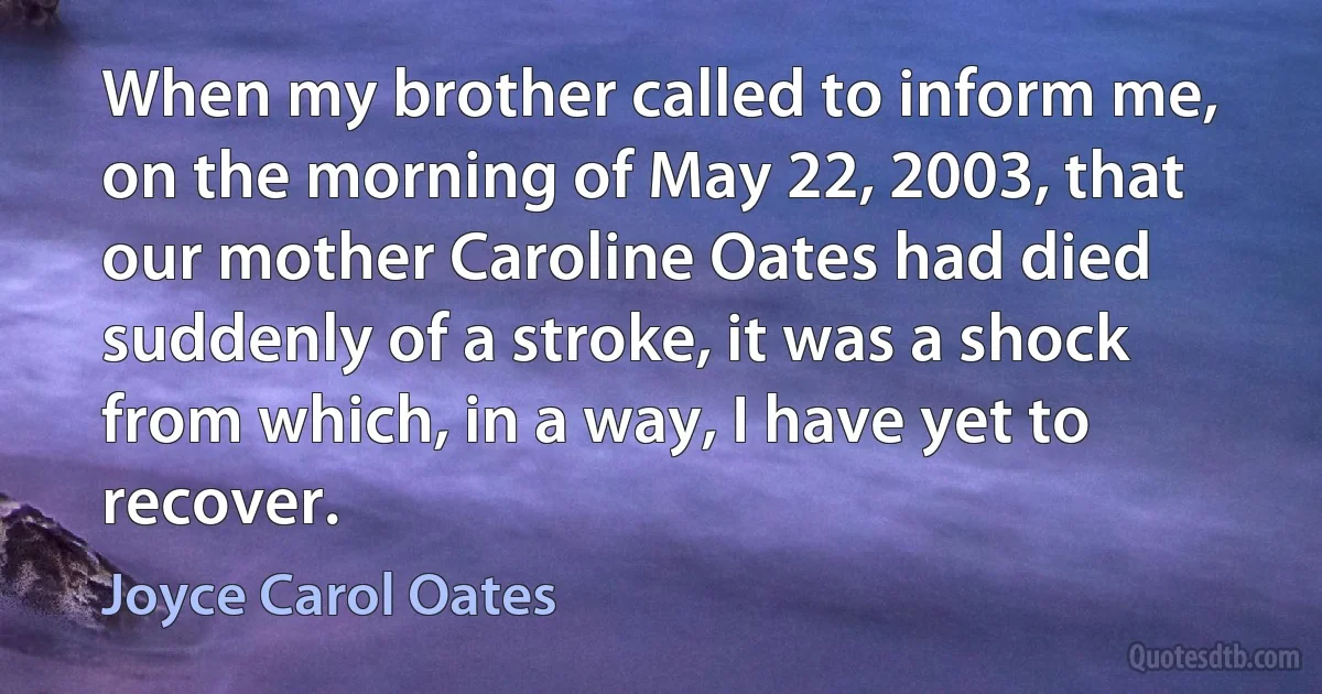 When my brother called to inform me, on the morning of May 22, 2003, that our mother Caroline Oates had died suddenly of a stroke, it was a shock from which, in a way, I have yet to recover. (Joyce Carol Oates)