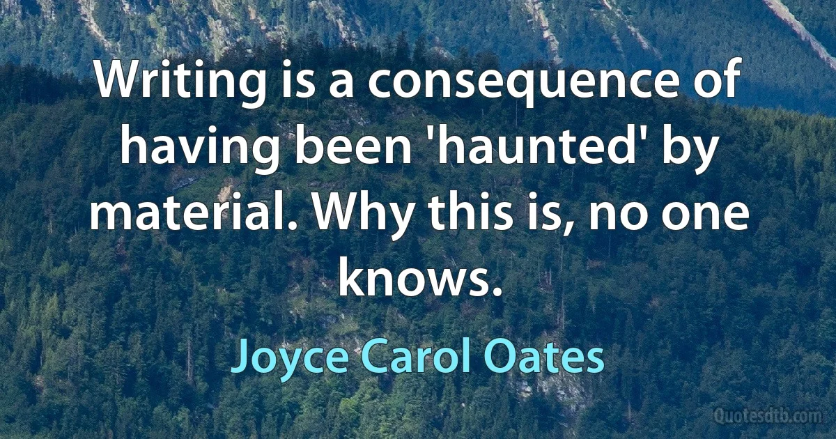 Writing is a consequence of having been 'haunted' by material. Why this is, no one knows. (Joyce Carol Oates)