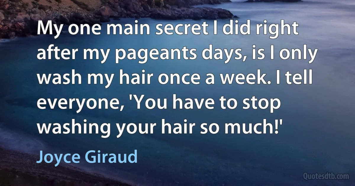 My one main secret I did right after my pageants days, is I only wash my hair once a week. I tell everyone, 'You have to stop washing your hair so much!' (Joyce Giraud)