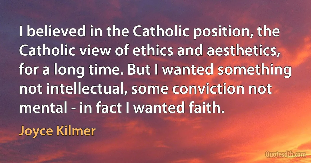 I believed in the Catholic position, the Catholic view of ethics and aesthetics, for a long time. But I wanted something not intellectual, some conviction not mental - in fact I wanted faith. (Joyce Kilmer)