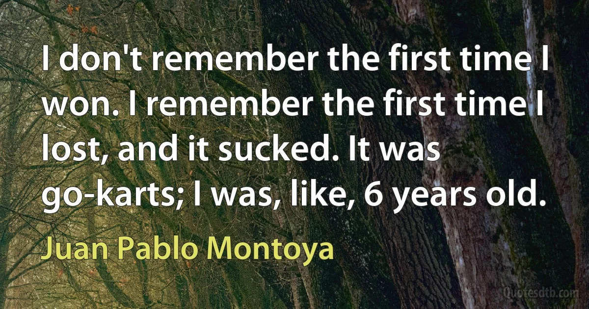 I don't remember the first time I won. I remember the first time I lost, and it sucked. It was go-karts; I was, like, 6 years old. (Juan Pablo Montoya)