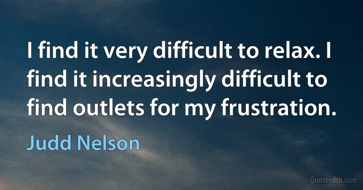 I find it very difficult to relax. I find it increasingly difficult to find outlets for my frustration. (Judd Nelson)