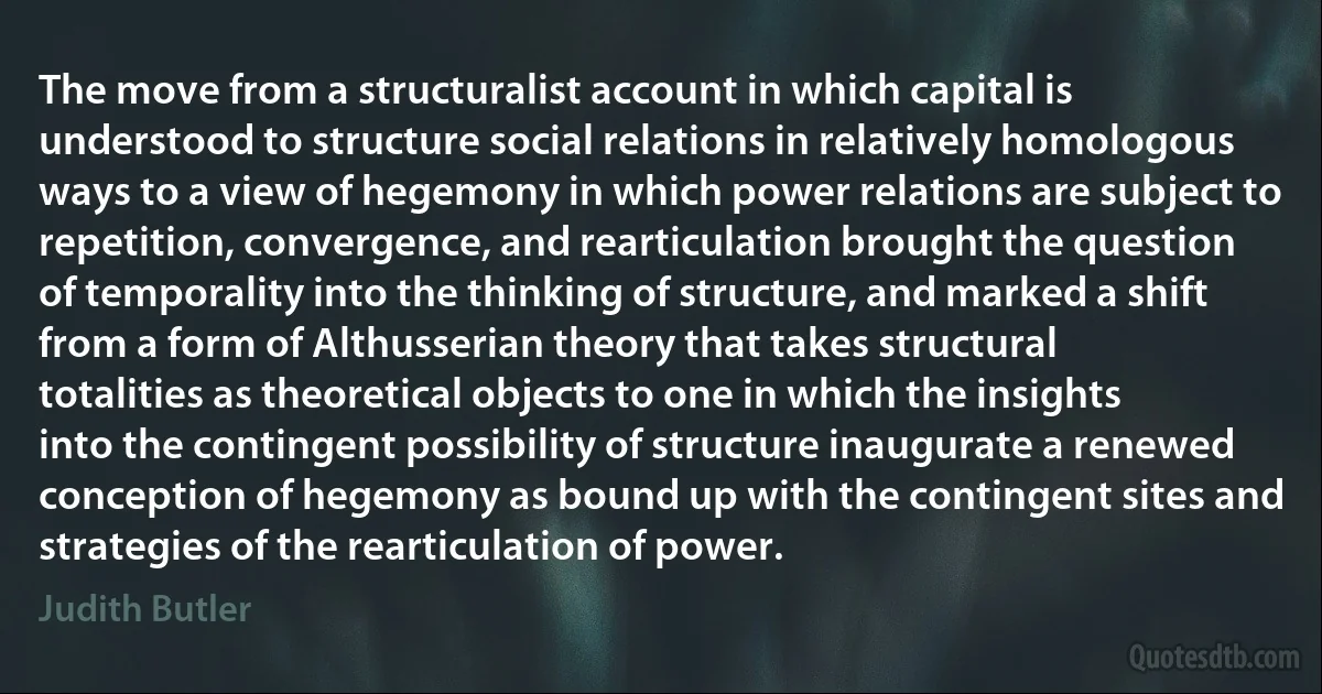 The move from a structuralist account in which capital is understood to structure social relations in relatively homologous ways to a view of hegemony in which power relations are subject to repetition, convergence, and rearticulation brought the question of temporality into the thinking of structure, and marked a shift from a form of Althusserian theory that takes structural totalities as theoretical objects to one in which the insights into the contingent possibility of structure inaugurate a renewed conception of hegemony as bound up with the contingent sites and strategies of the rearticulation of power. (Judith Butler)