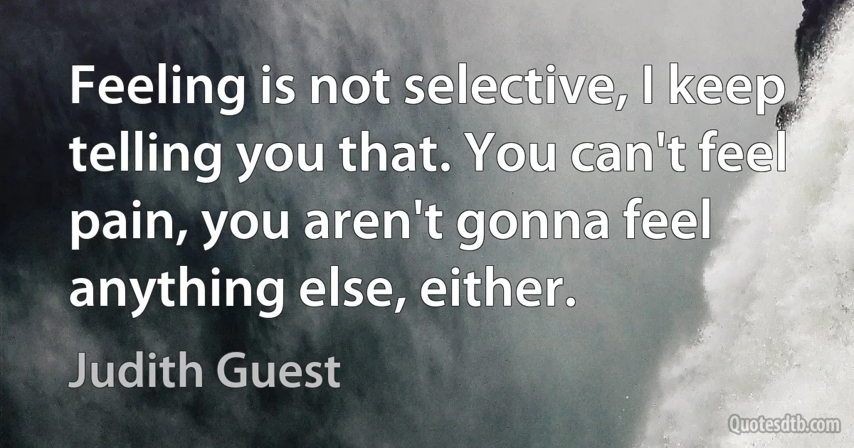 Feeling is not selective, I keep telling you that. You can't feel pain, you aren't gonna feel anything else, either. (Judith Guest)