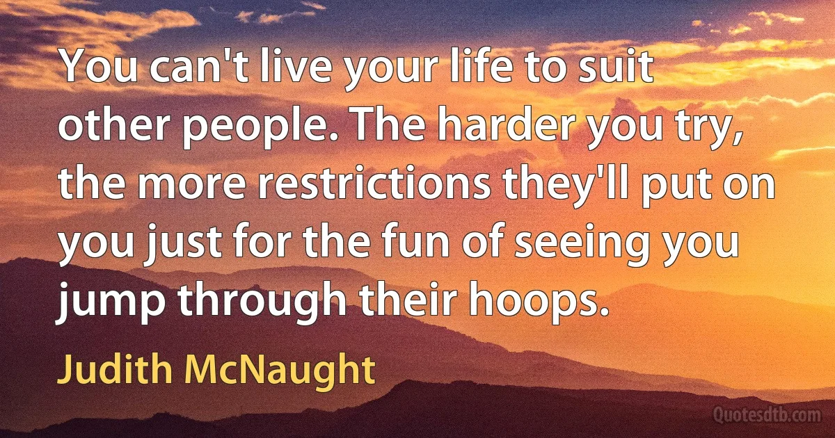 You can't live your life to suit other people. The harder you try, the more restrictions they'll put on you just for the fun of seeing you jump through their hoops. (Judith McNaught)