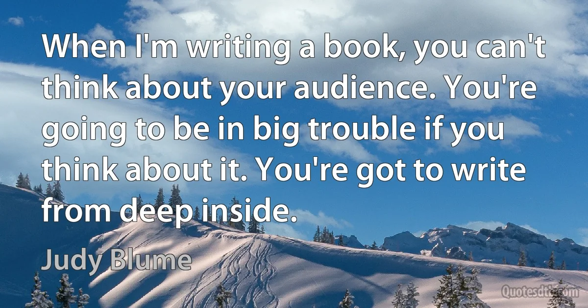 When I'm writing a book, you can't think about your audience. You're going to be in big trouble if you think about it. You're got to write from deep inside. (Judy Blume)