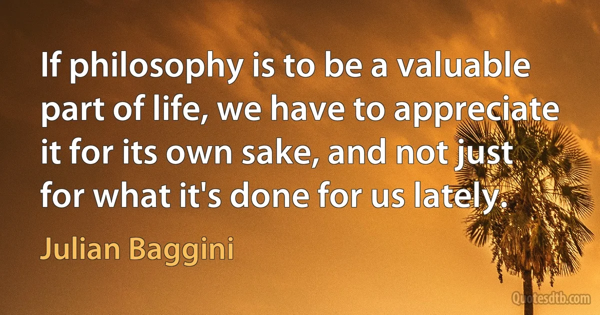 If philosophy is to be a valuable part of life, we have to appreciate it for its own sake, and not just for what it's done for us lately. (Julian Baggini)