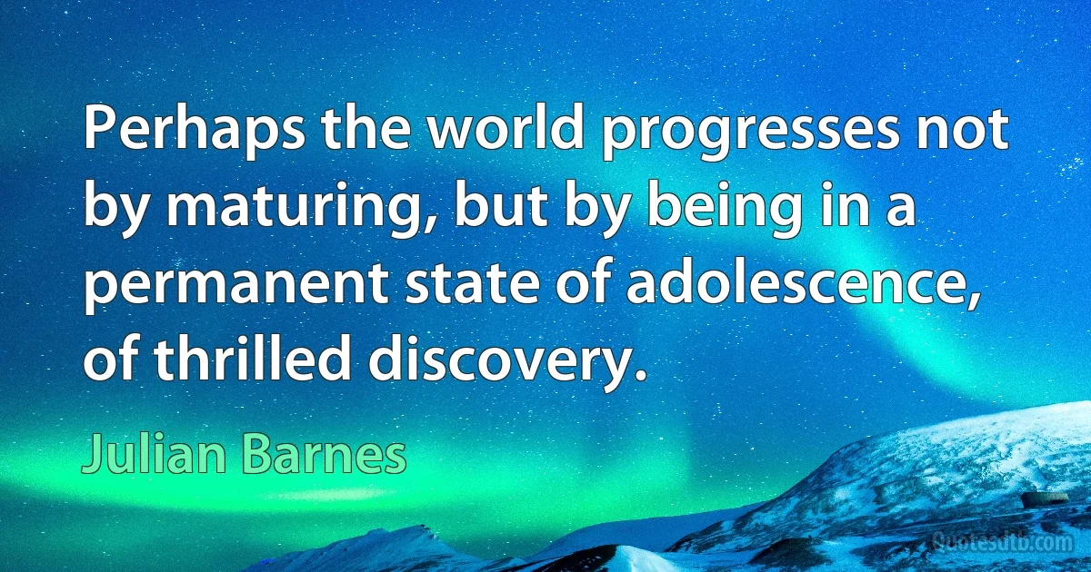 Perhaps the world progresses not by maturing, but by being in a permanent state of adolescence, of thrilled discovery. (Julian Barnes)