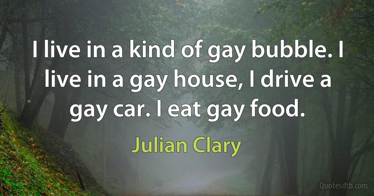 I live in a kind of gay bubble. I live in a gay house, I drive a gay car. I eat gay food. (Julian Clary)