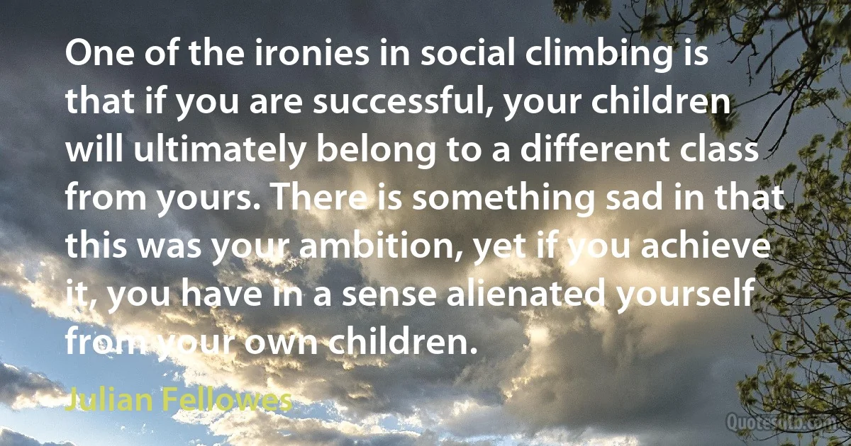 One of the ironies in social climbing is that if you are successful, your children will ultimately belong to a different class from yours. There is something sad in that this was your ambition, yet if you achieve it, you have in a sense alienated yourself from your own children. (Julian Fellowes)