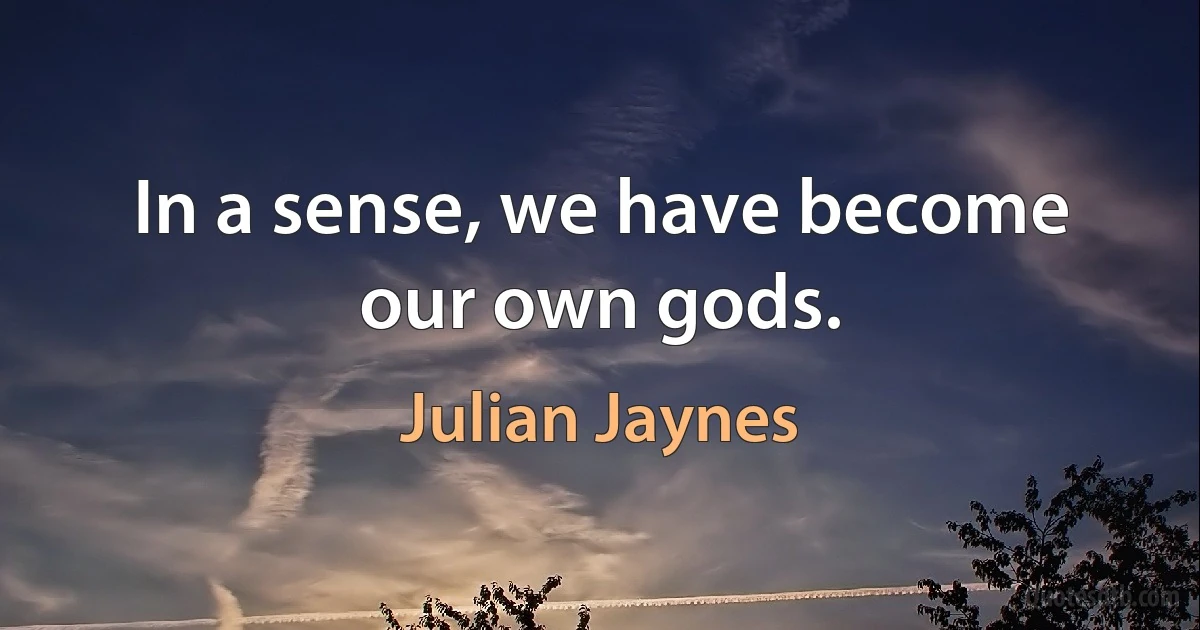 In a sense, we have become our own gods. (Julian Jaynes)