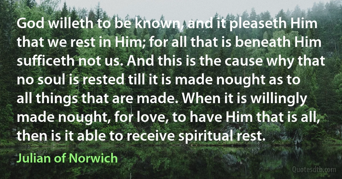 God willeth to be known, and it pleaseth Him that we rest in Him; for all that is beneath Him sufficeth not us. And this is the cause why that no soul is rested till it is made nought as to all things that are made. When it is willingly made nought, for love, to have Him that is all, then is it able to receive spiritual rest. (Julian of Norwich)