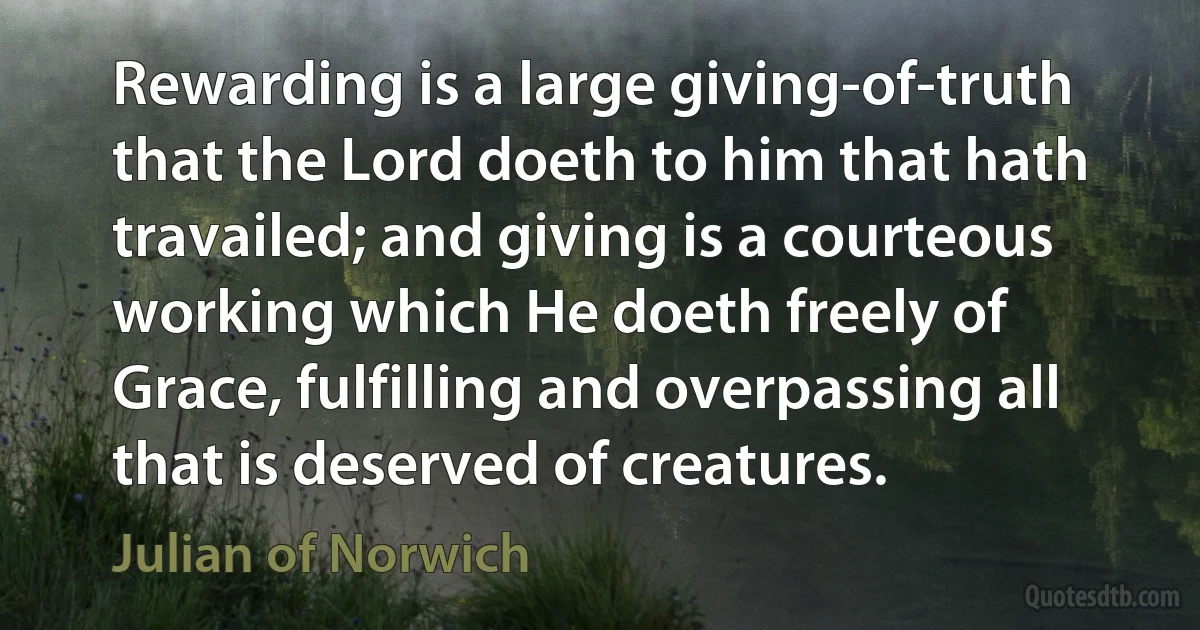 Rewarding is a large giving-of-truth that the Lord doeth to him that hath travailed; and giving is a courteous working which He doeth freely of Grace, fulfilling and overpassing all that is deserved of creatures. (Julian of Norwich)