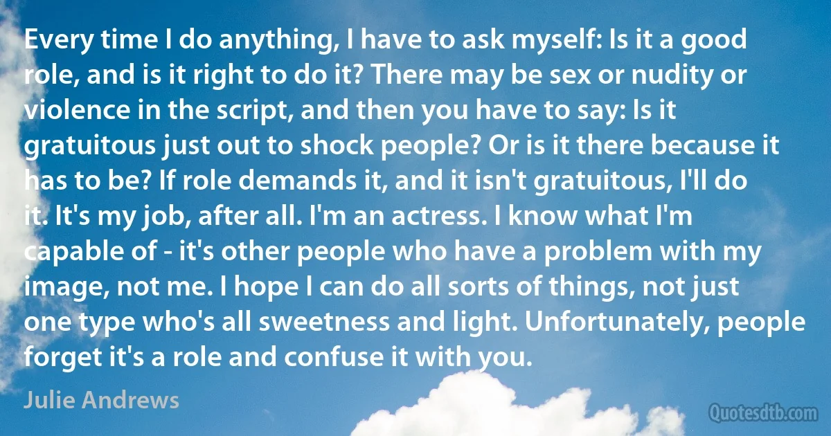 Every time I do anything, I have to ask myself: Is it a good role, and is it right to do it? There may be sex or nudity or violence in the script, and then you have to say: Is it gratuitous just out to shock people? Or is it there because it has to be? If role demands it, and it isn't gratuitous, I'll do it. It's my job, after all. I'm an actress. I know what I'm capable of - it's other people who have a problem with my image, not me. I hope I can do all sorts of things, not just one type who's all sweetness and light. Unfortunately, people forget it's a role and confuse it with you. (Julie Andrews)