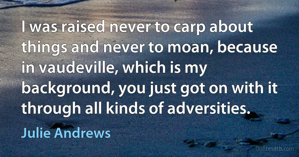 I was raised never to carp about things and never to moan, because in vaudeville, which is my background, you just got on with it through all kinds of adversities. (Julie Andrews)