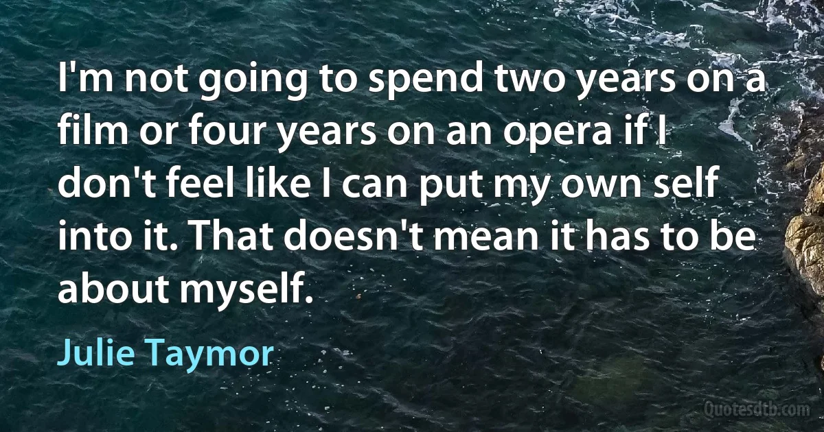 I'm not going to spend two years on a film or four years on an opera if I don't feel like I can put my own self into it. That doesn't mean it has to be about myself. (Julie Taymor)