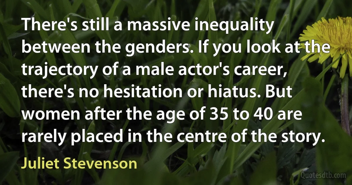 There's still a massive inequality between the genders. If you look at the trajectory of a male actor's career, there's no hesitation or hiatus. But women after the age of 35 to 40 are rarely placed in the centre of the story. (Juliet Stevenson)