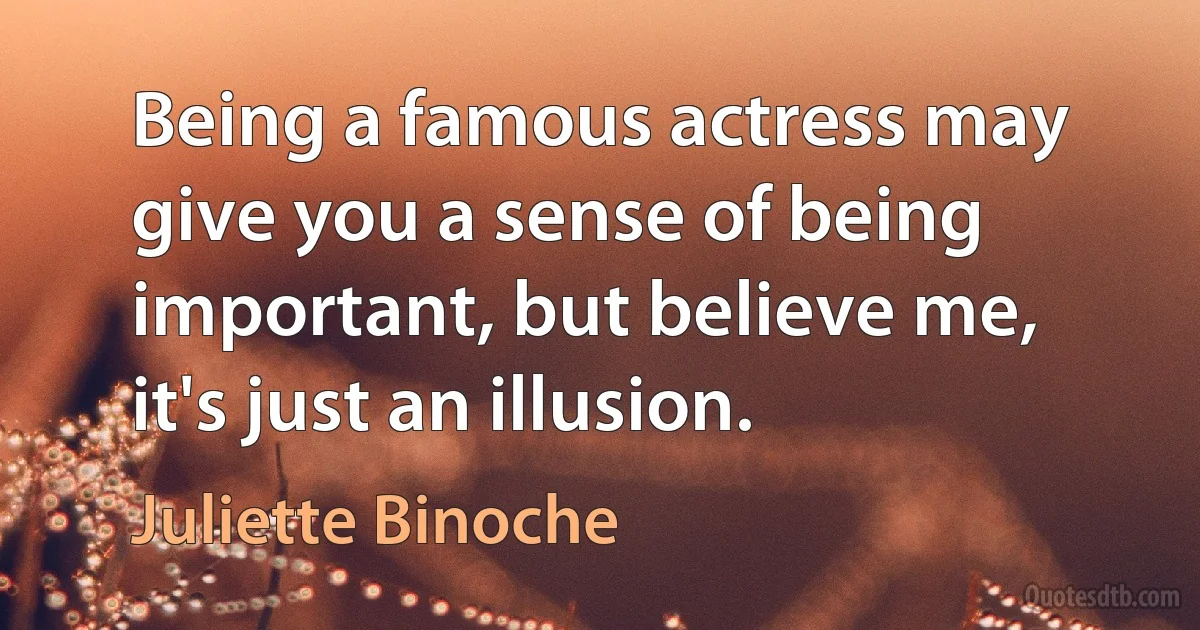 Being a famous actress may give you a sense of being important, but believe me, it's just an illusion. (Juliette Binoche)