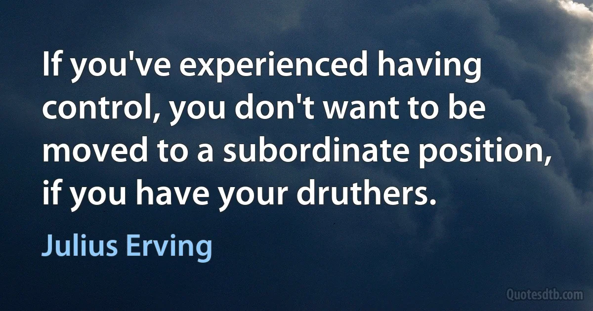 If you've experienced having control, you don't want to be moved to a subordinate position, if you have your druthers. (Julius Erving)