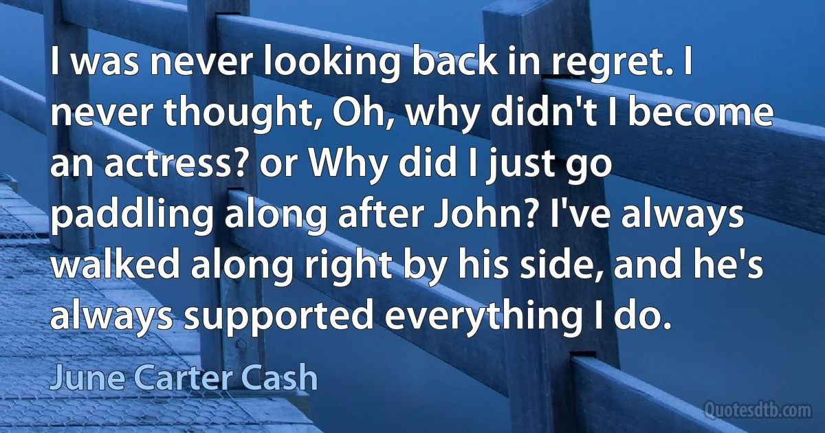 I was never looking back in regret. I never thought, Oh, why didn't I become an actress? or Why did I just go paddling along after John? I've always walked along right by his side, and he's always supported everything I do. (June Carter Cash)