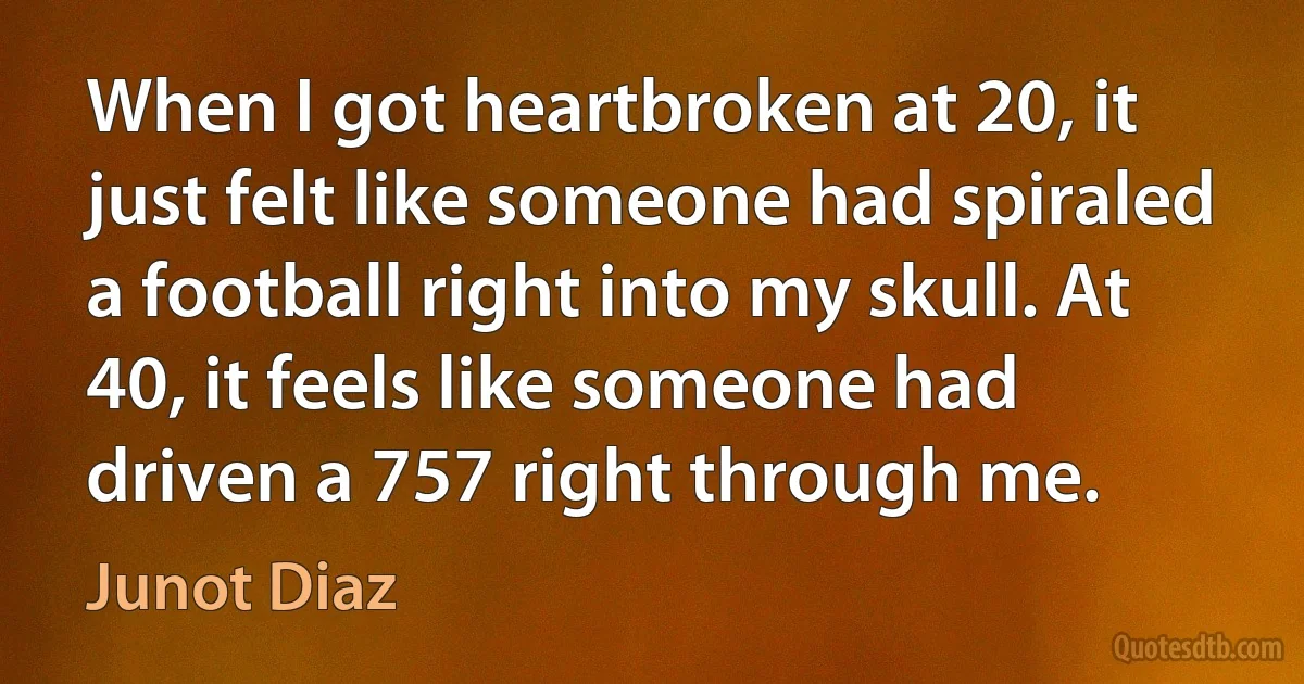 When I got heartbroken at 20, it just felt like someone had spiraled a football right into my skull. At 40, it feels like someone had driven a 757 right through me. (Junot Diaz)