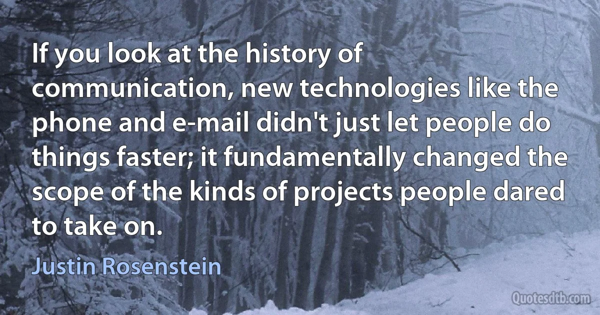 If you look at the history of communication, new technologies like the phone and e-mail didn't just let people do things faster; it fundamentally changed the scope of the kinds of projects people dared to take on. (Justin Rosenstein)