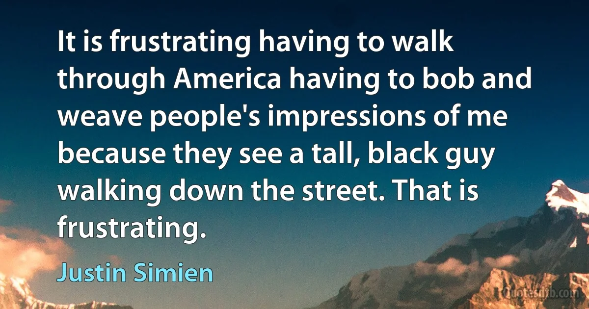 It is frustrating having to walk through America having to bob and weave people's impressions of me because they see a tall, black guy walking down the street. That is frustrating. (Justin Simien)