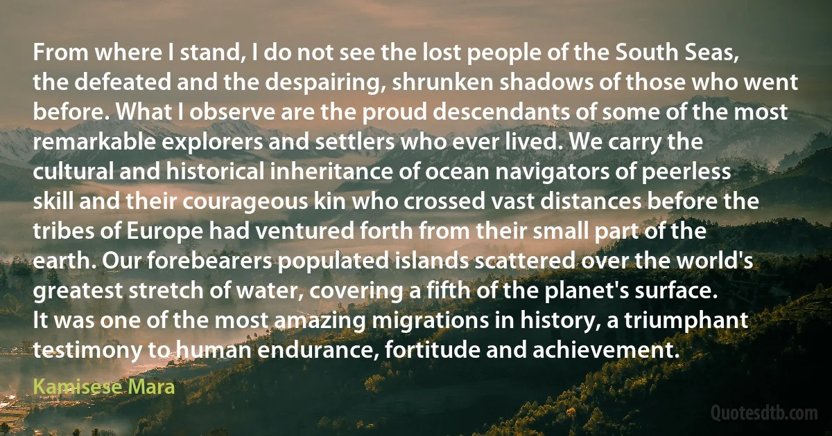 From where I stand, I do not see the lost people of the South Seas, the defeated and the despairing, shrunken shadows of those who went before. What I observe are the proud descendants of some of the most remarkable explorers and settlers who ever lived. We carry the cultural and historical inheritance of ocean navigators of peerless skill and their courageous kin who crossed vast distances before the tribes of Europe had ventured forth from their small part of the earth. Our forebearers populated islands scattered over the world's greatest stretch of water, covering a fifth of the planet's surface. It was one of the most amazing migrations in history, a triumphant testimony to human endurance, fortitude and achievement. (Kamisese Mara)