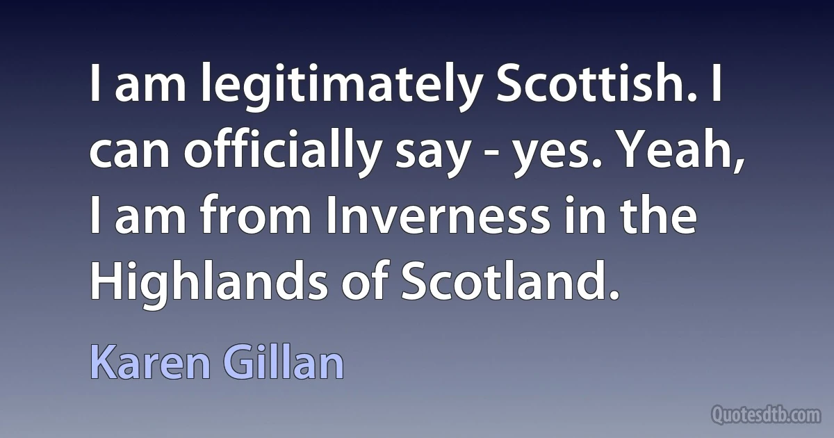 I am legitimately Scottish. I can officially say - yes. Yeah, I am from Inverness in the Highlands of Scotland. (Karen Gillan)