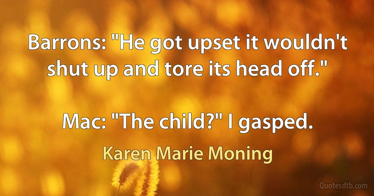 Barrons: "He got upset it wouldn't shut up and tore its head off."

Mac: "The child?" I gasped. (Karen Marie Moning)