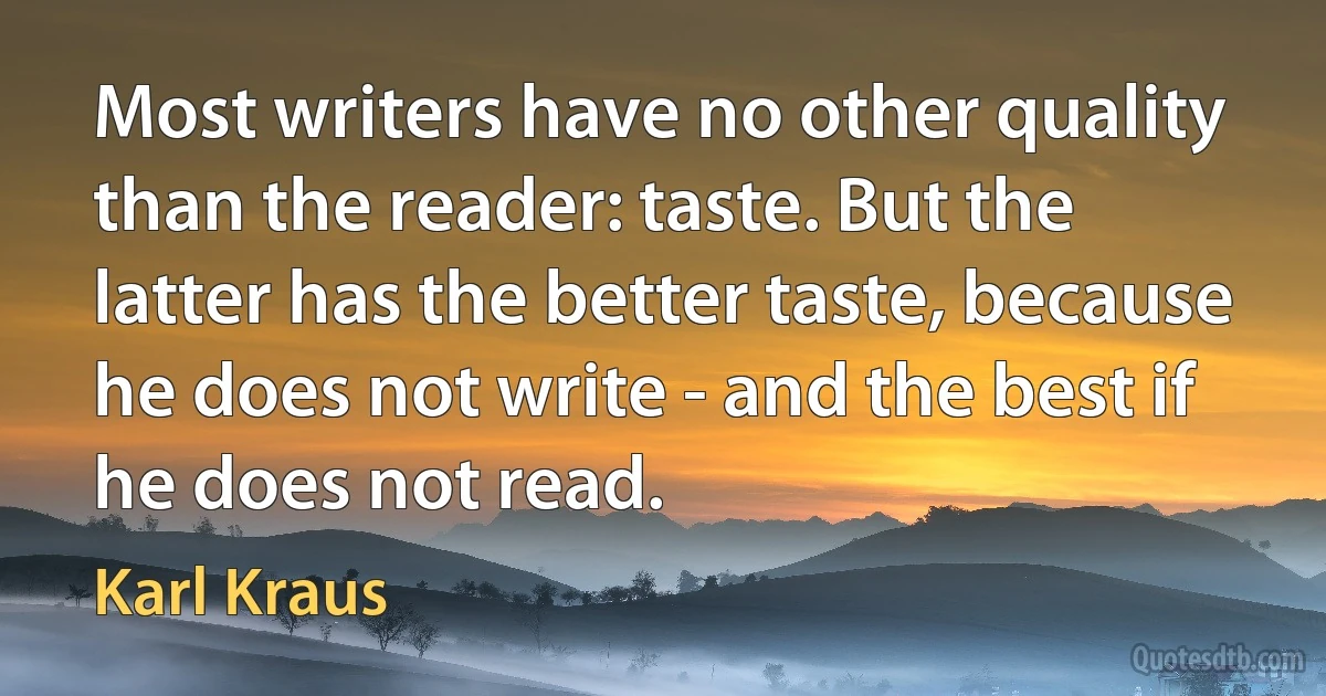 Most writers have no other quality than the reader: taste. But the latter has the better taste, because he does not write - and the best if he does not read. (Karl Kraus)