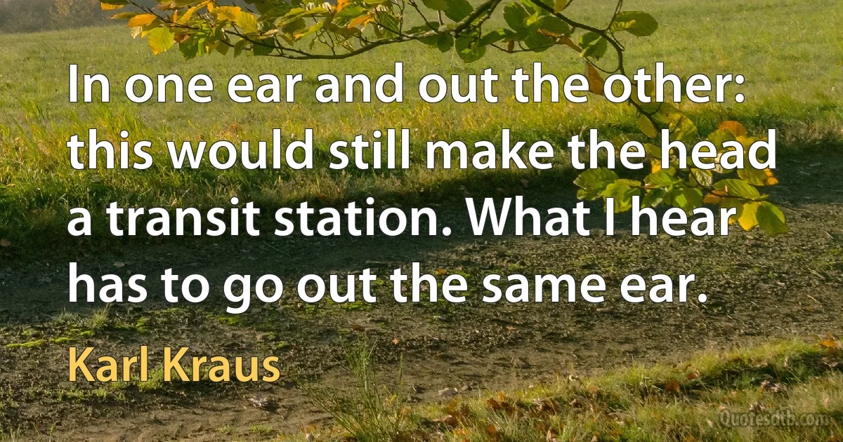 In one ear and out the other: this would still make the head a transit station. What I hear has to go out the same ear. (Karl Kraus)