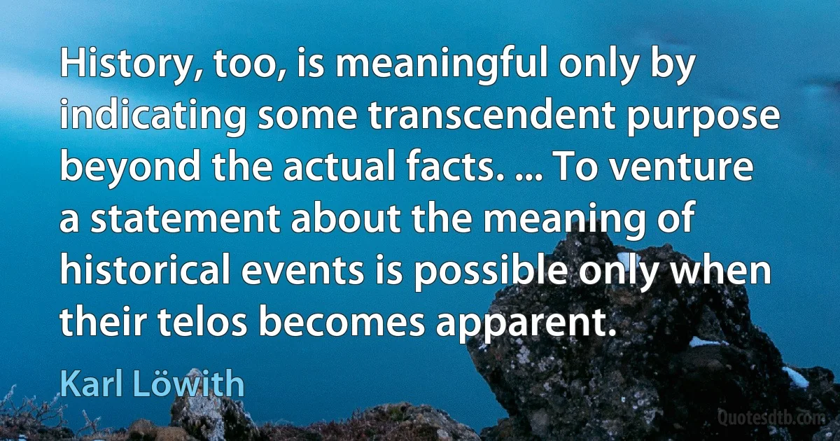 History, too, is meaningful only by indicating some transcendent purpose beyond the actual facts. ... To venture a statement about the meaning of historical events is possible only when their telos becomes apparent. (Karl Löwith)