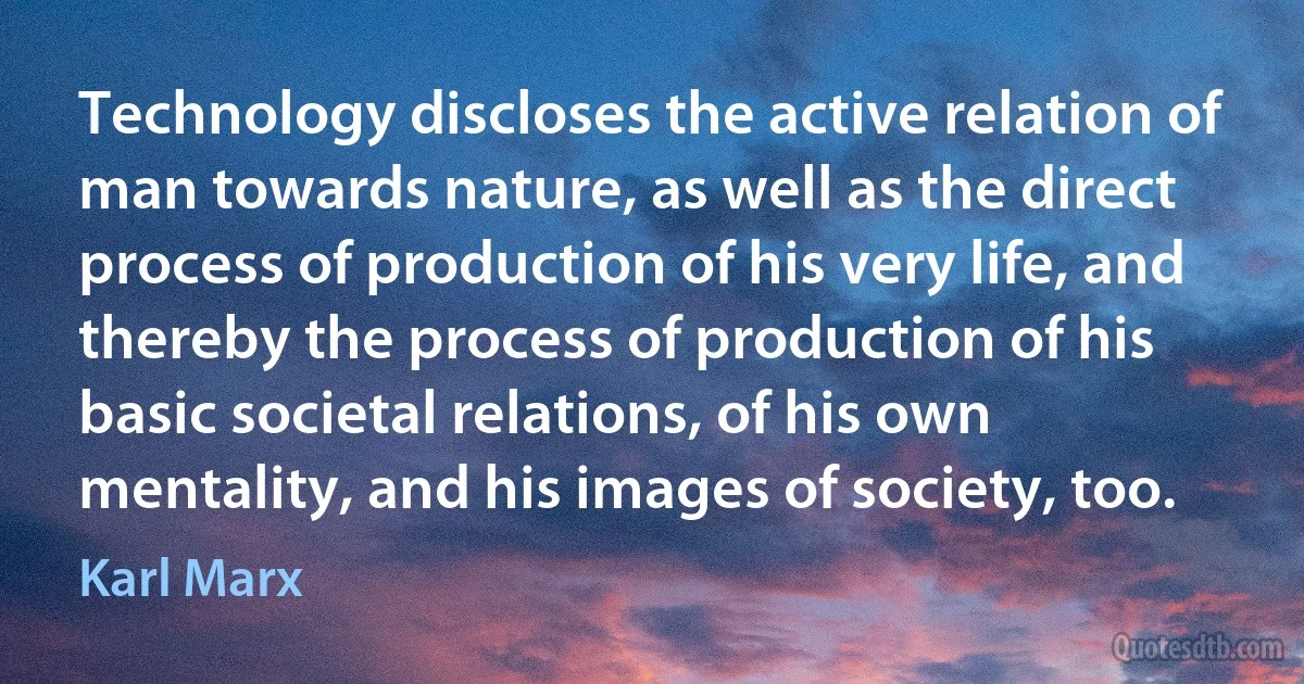 Technology discloses the active relation of man towards nature, as well as the direct process of production of his very life, and thereby the process of production of his basic societal relations, of his own mentality, and his images of society, too. (Karl Marx)