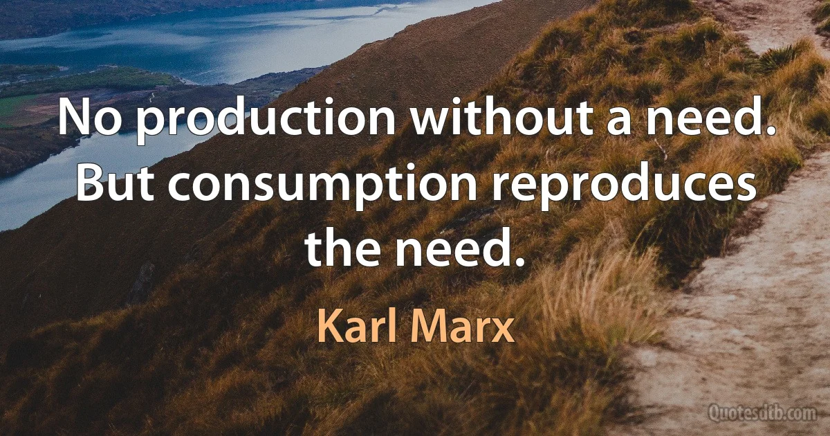 No production without a need. But consumption reproduces the need. (Karl Marx)