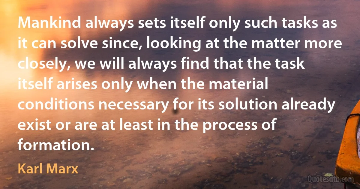 Mankind always sets itself only such tasks as it can solve since, looking at the matter more closely, we will always find that the task itself arises only when the material conditions necessary for its solution already exist or are at least in the process of formation. (Karl Marx)