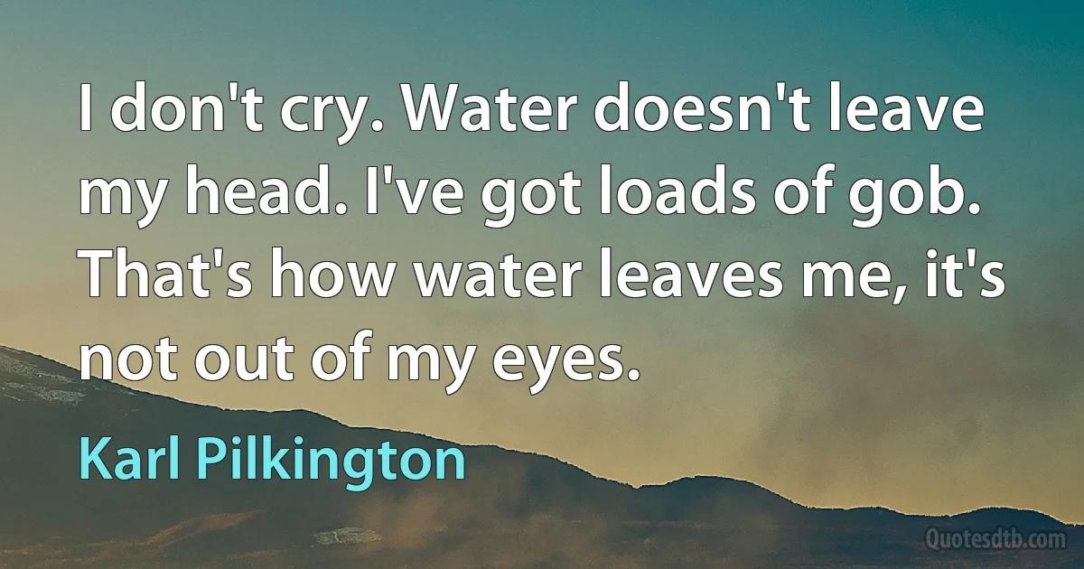 I don't cry. Water doesn't leave my head. I've got loads of gob. That's how water leaves me, it's not out of my eyes. (Karl Pilkington)