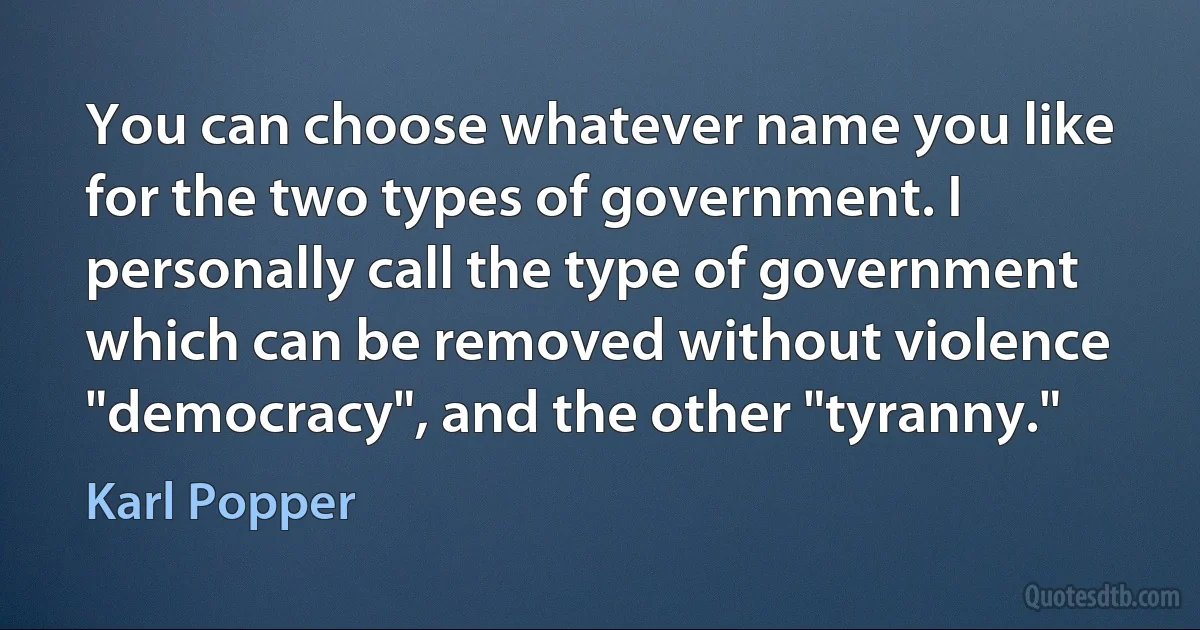 You can choose whatever name you like for the two types of government. I personally call the type of government which can be removed without violence "democracy", and the other "tyranny." (Karl Popper)