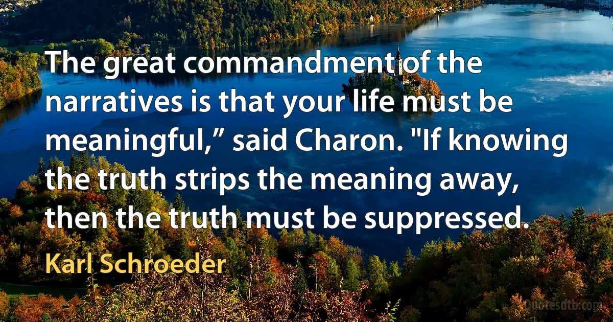 The great commandment of the narratives is that your life must be meaningful,” said Charon. "If knowing the truth strips the meaning away, then the truth must be suppressed. (Karl Schroeder)