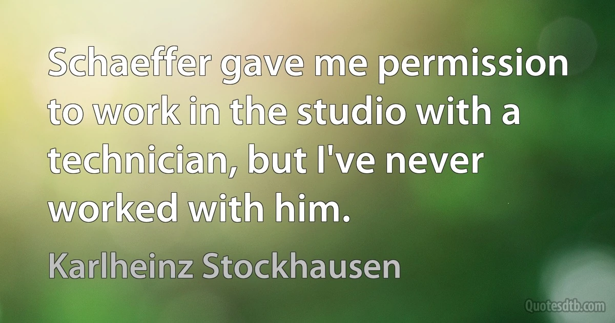 Schaeffer gave me permission to work in the studio with a technician, but I've never worked with him. (Karlheinz Stockhausen)