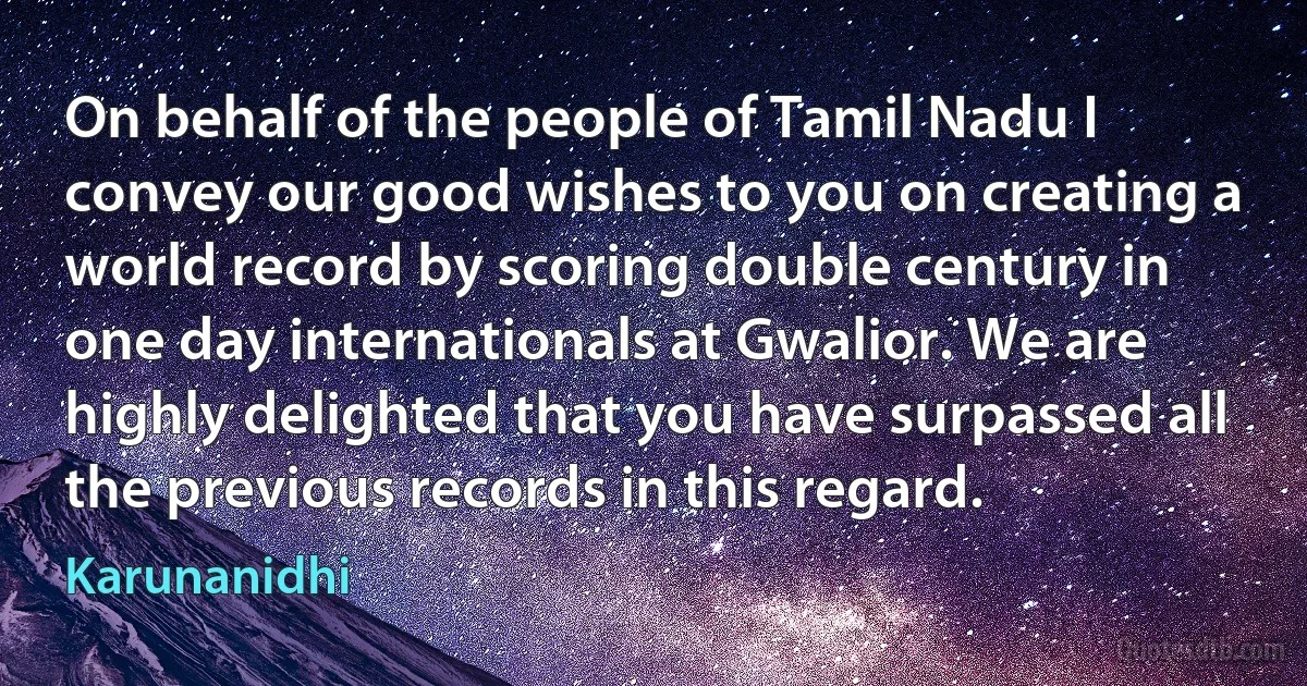 On behalf of the people of Tamil Nadu I convey our good wishes to you on creating a world record by scoring double century in one day internationals at Gwalior. We are highly delighted that you have surpassed all the previous records in this regard. (Karunanidhi)