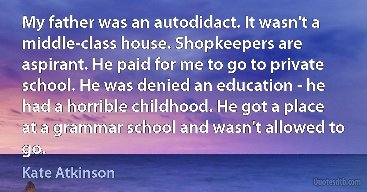 My father was an autodidact. It wasn't a middle-class house. Shopkeepers are aspirant. He paid for me to go to private school. He was denied an education - he had a horrible childhood. He got a place at a grammar school and wasn't allowed to go. (Kate Atkinson)