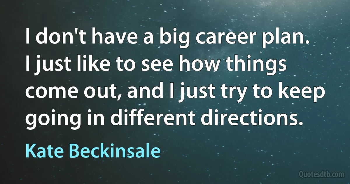 I don't have a big career plan. I just like to see how things come out, and I just try to keep going in different directions. (Kate Beckinsale)